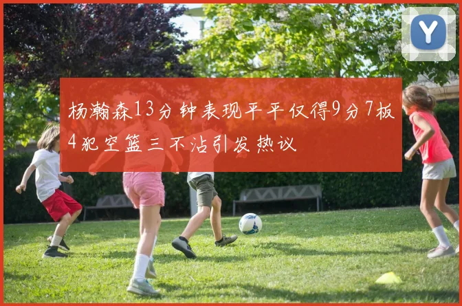 杨瀚森13分钟表现平平仅得9分7板4犯空篮三不沾引发热议