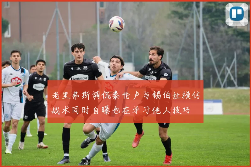 老里弗斯调侃泰伦卢与锡伯杜模仿战术同时自曝也在学习他人技巧