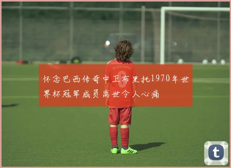 怀念巴西传奇中卫布里托1970年世界杯冠军成员离世令人心痛