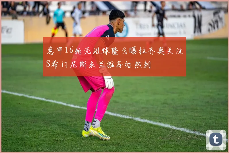 意甲16轮无进球隆戈曝拉齐奥关注S希门尼斯米兰推荐给热刺
