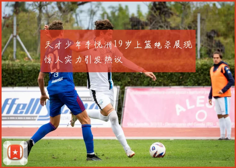 天才少年李悦洲19岁上篮绝杀展现惊人实力引发热议