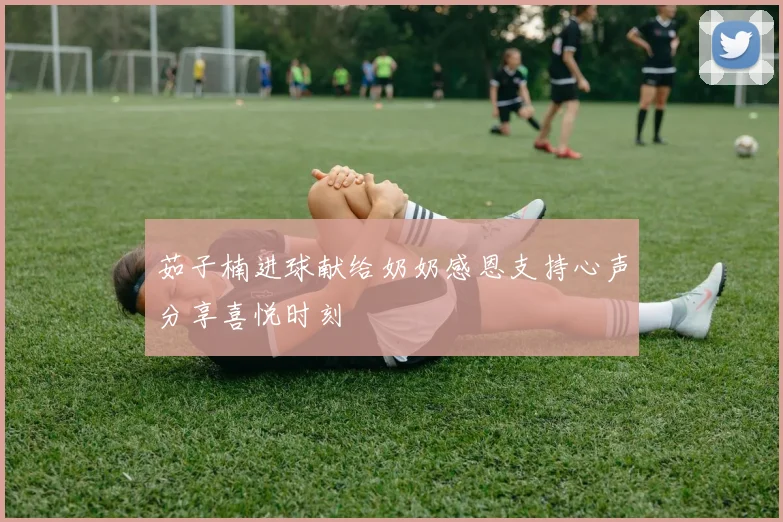 茹子楠进球献给奶奶感恩支持心声分享喜悦时刻