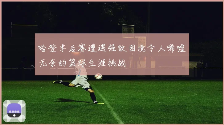 哈登季后赛遭遇强敌困境令人唏嘘无奈的篮球生涯挑战