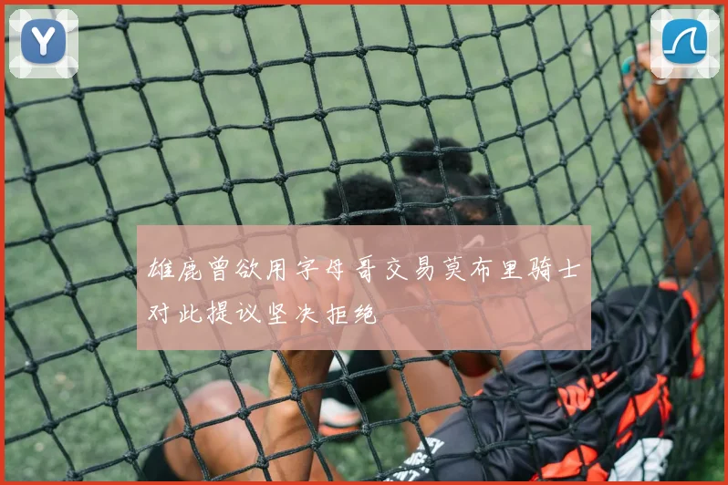 雄鹿曾欲用字母哥交易莫布里骑士对此提议坚决拒绝