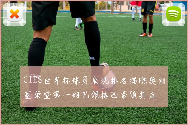 CIES世界杯球员表现排名揭晓奥利塞荣登第一姆巴佩梅西紧随其后