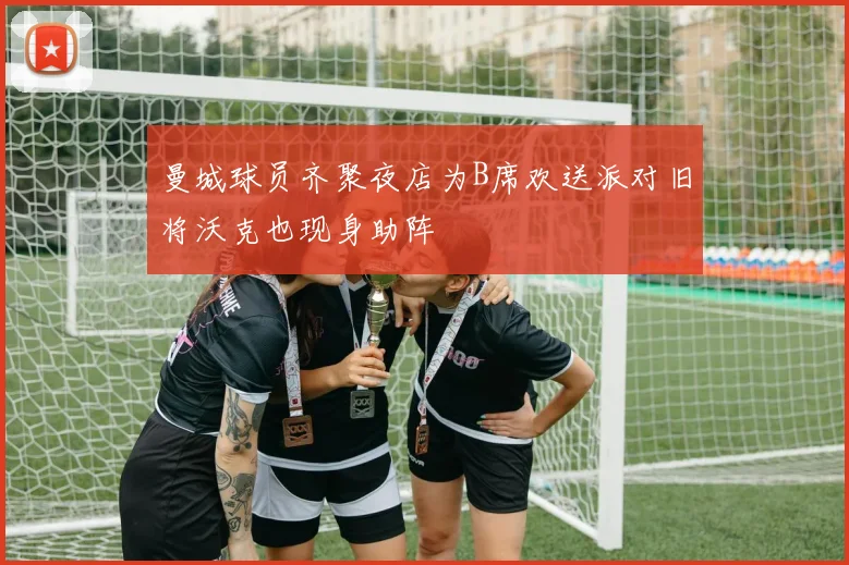 曼城球员齐聚夜店为B席欢送派对旧将沃克也现身助阵
