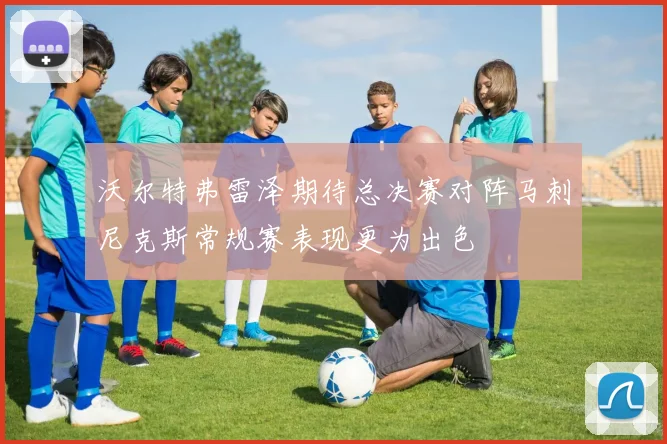 沃尔特弗雷泽期待总决赛对阵马刺尼克斯常规赛表现更为出色