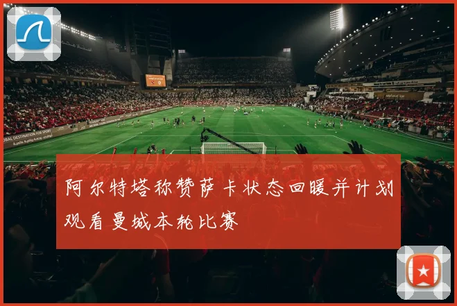 阿尔特塔称赞萨卡状态回暖并计划观看曼城本轮比赛