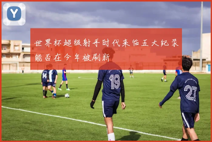 世界杯超级射手时代来临五大纪录能否在今年被刷新