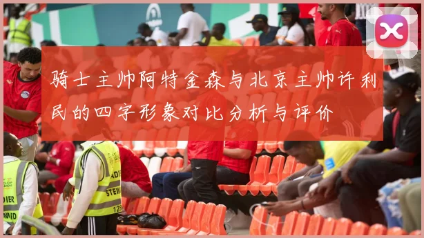 骑士主帅阿特金森与北京主帅许利民的四字形象对比分析与评价
