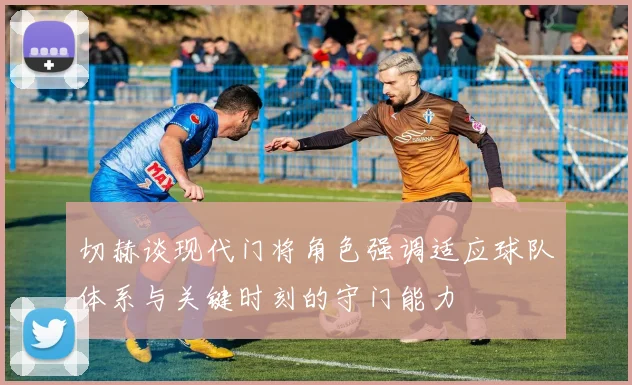 切赫谈现代门将角色强调适应球队体系与关键时刻的守门能力