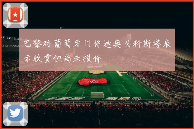 巴黎对葡萄牙门将迪奥戈科斯塔表示欣赏但尚未报价