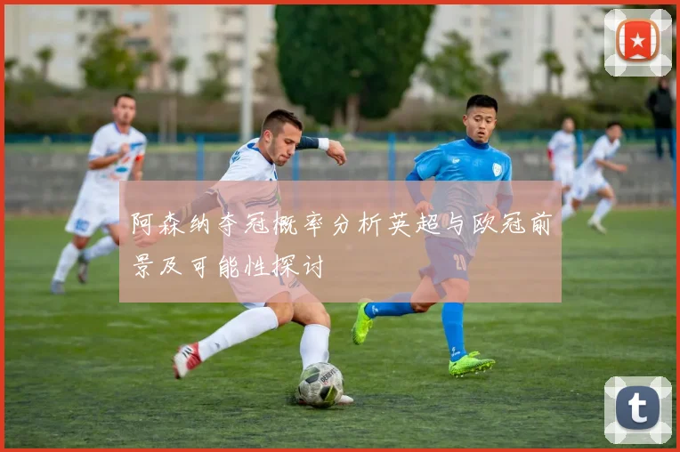 阿森纳夺冠概率分析英超与欧冠前景及可能性探讨