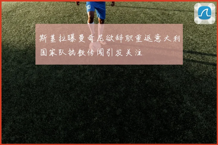 斯基拉曝曼奇尼欲辞职重返意大利国家队执教传闻引发关注