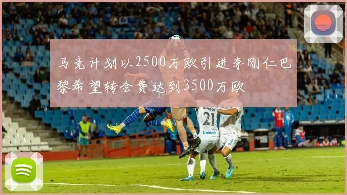 马竞计划以2500万欧引进李刚仁巴黎希望转会费达到3500万欧