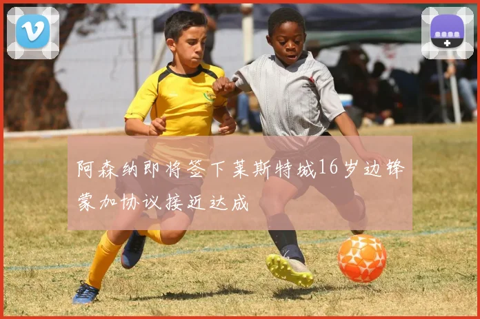 阿森纳即将签下莱斯特城16岁边锋蒙加协议接近达成
