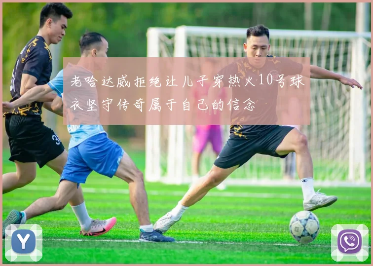 老哈达威拒绝让儿子穿热火10号球衣坚守传奇属于自己的信念